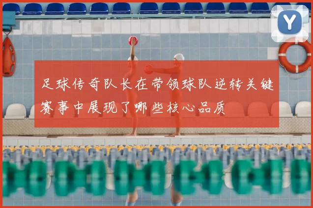 足球传奇队长在带领球队逆转关键赛事中展现了哪些核心品质