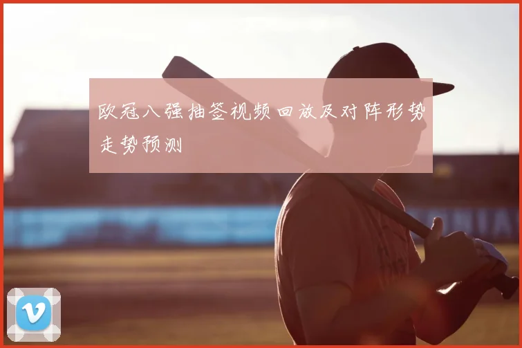 欧冠八强抽签视频回放及对阵形势走势预测