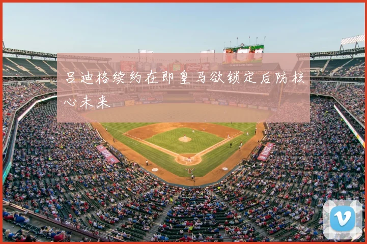 吕迪格续约在即皇马欲锁定后防核心未来