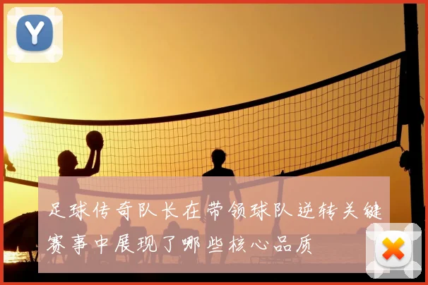 足球传奇队长在带领球队逆转关键赛事中展现了哪些核心品质