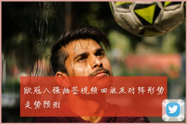 欧冠八强抽签视频回放及对阵形势走势预测