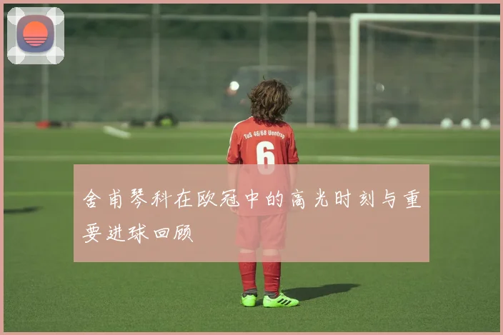 舍甫琴科在欧冠中的高光时刻与重要进球回顾